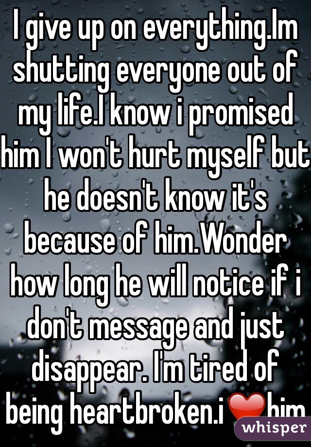I give up on everything.Im shutting everyone out of my life.I know i promised him I won't hurt myself but he doesn't know it's because of him.Wonder how long he will notice if i don't message and just disappear. I'm tired of being heartbroken.i❤️him