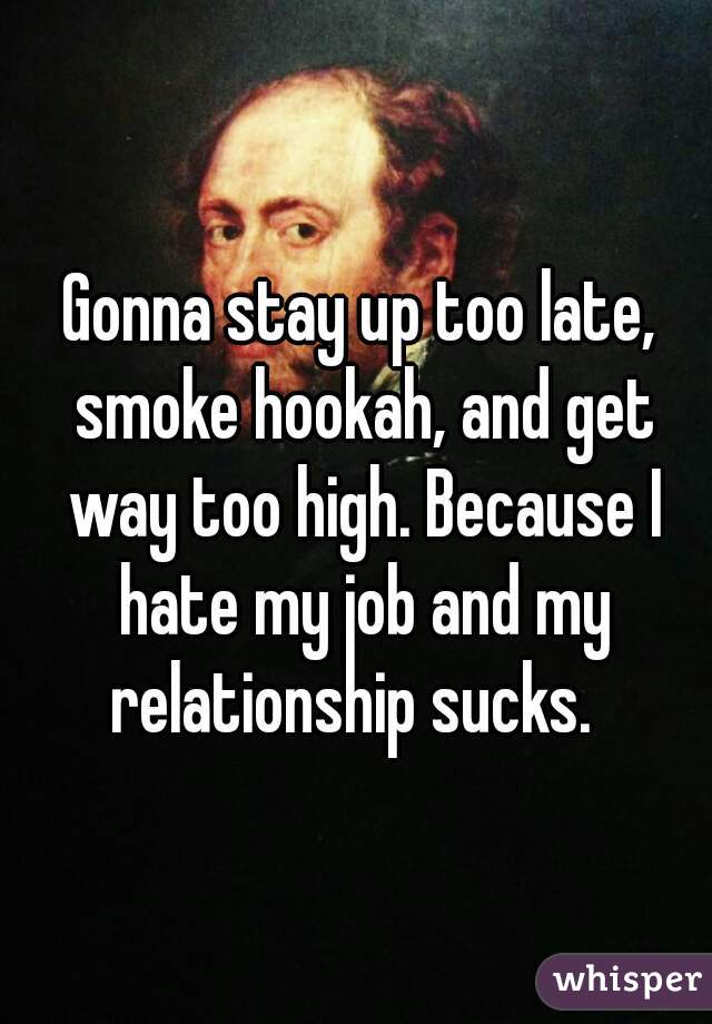 Gonna stay up too late, smoke hookah, and get way too high. Because I hate my job and my relationship sucks.  