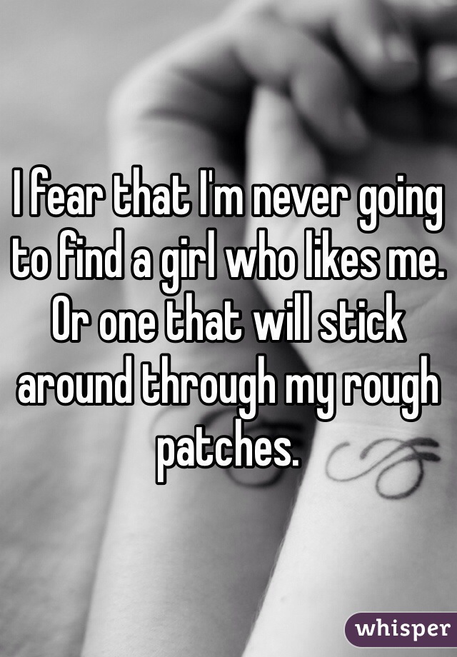 I fear that I'm never going to find a girl who likes me. Or one that will stick around through my rough patches.