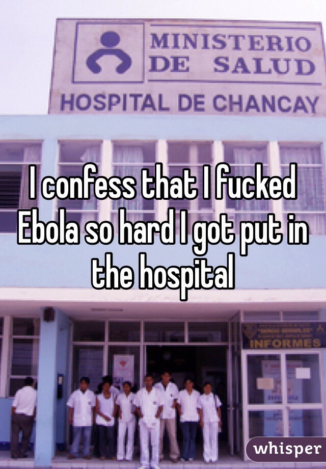 I confess that I fucked Ebola so hard I got put in the hospital 