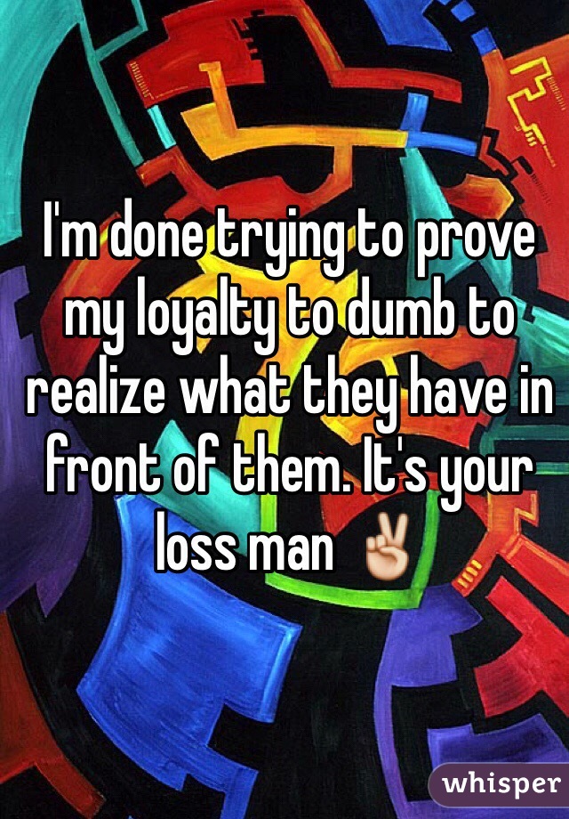 I'm done trying to prove my loyalty to dumb to realize what they have in front of them. It's your loss man ✌️