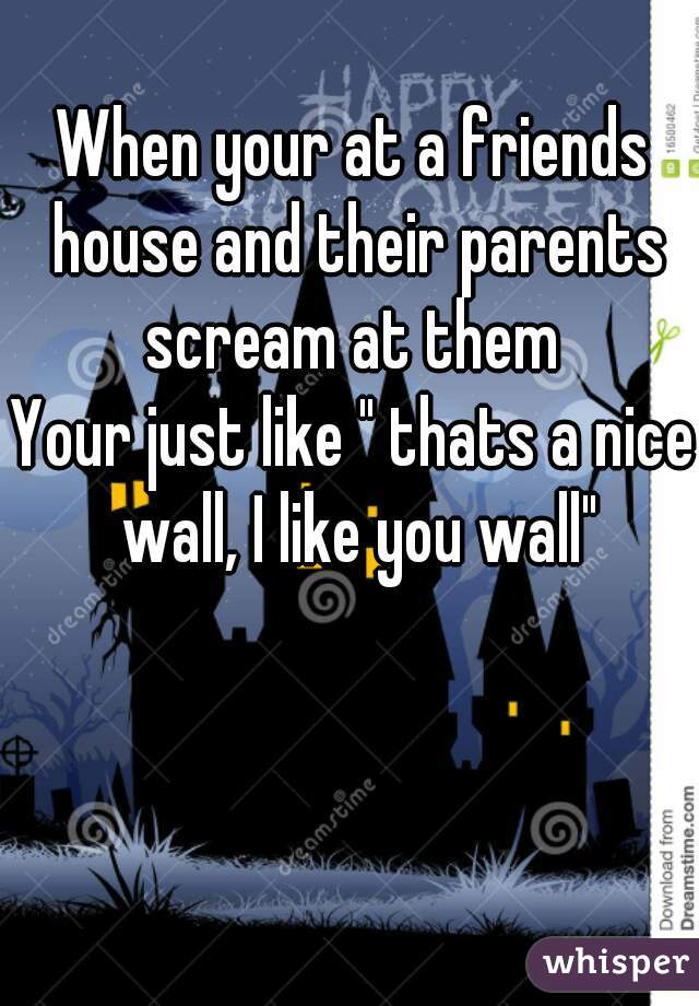 When your at a friends house and their parents scream at them 
Your just like " thats a nice wall, I like you wall"
