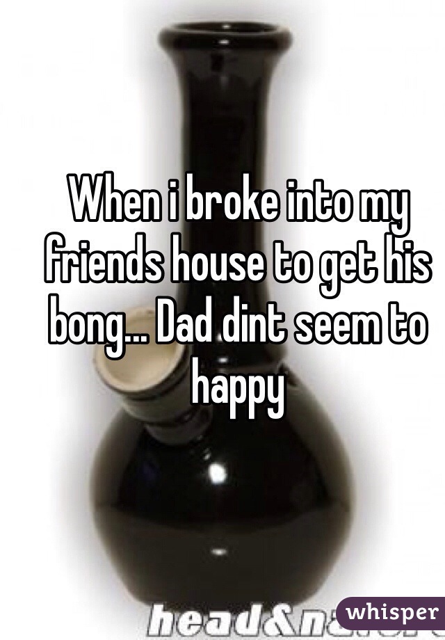 When i broke into my friends house to get his bong... Dad dint seem to happy