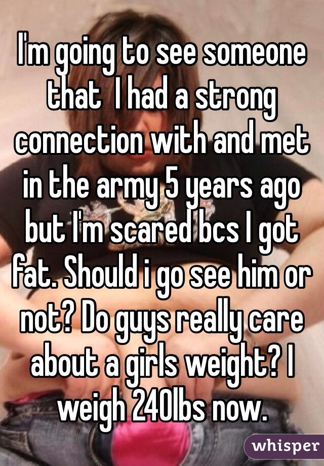 I'm going to see someone that  I had a strong connection with and met in the army 5 years ago but I'm scared bcs I got fat. Should i go see him or not? Do guys really care about a girls weight? I weigh 240lbs now. 