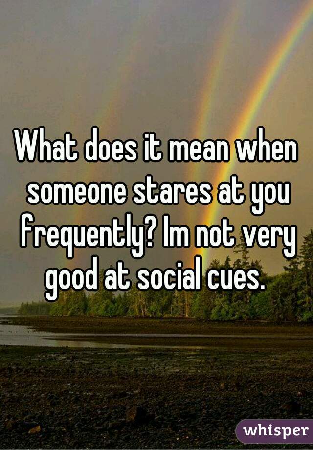 What does it mean when someone stares at you frequently? Im not very good at social cues. 