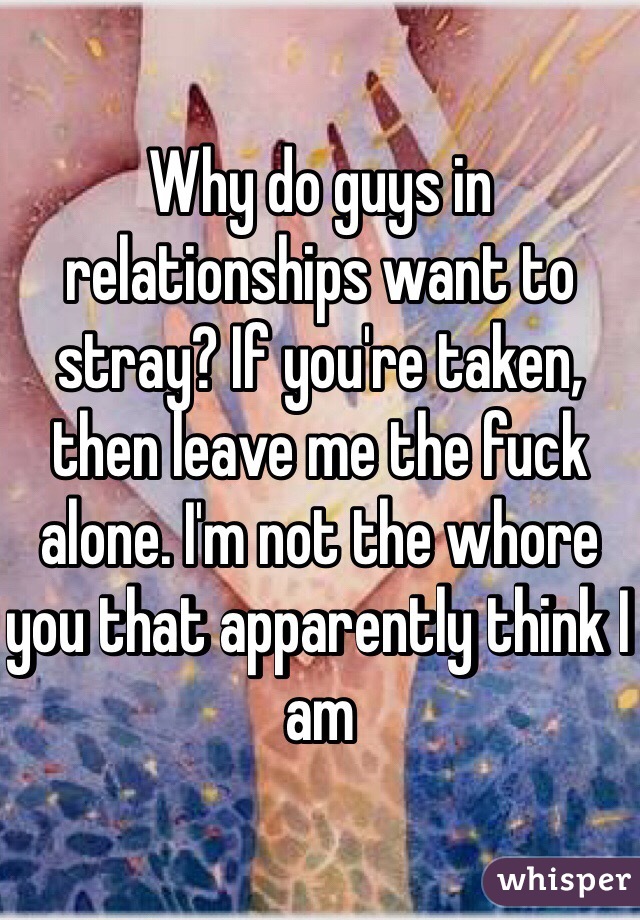 Why do guys in relationships want to stray? If you're taken, then leave me the fuck alone. I'm not the whore you that apparently think I am 