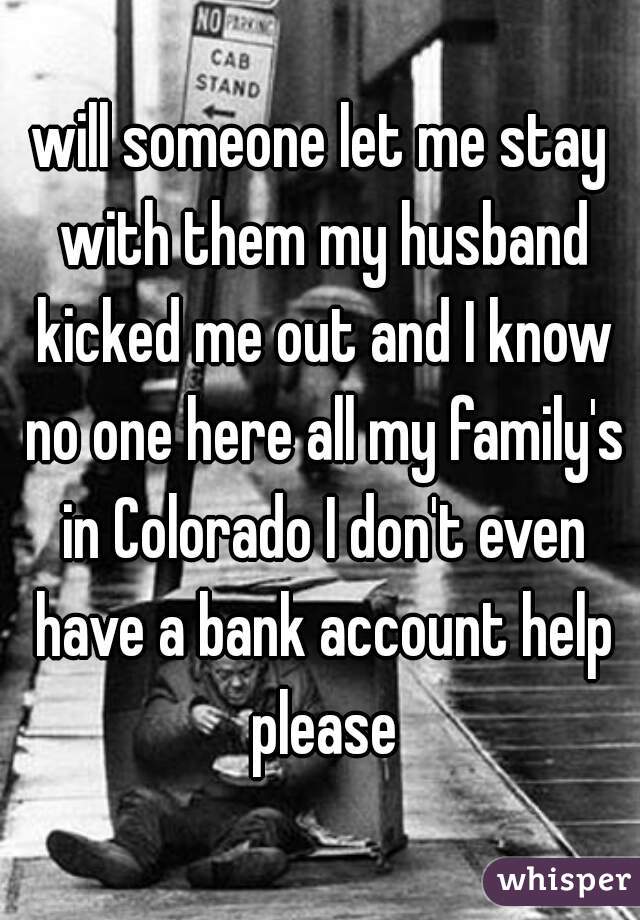 will someone let me stay with them my husband kicked me out and I know no one here all my family's in Colorado I don't even have a bank account help please