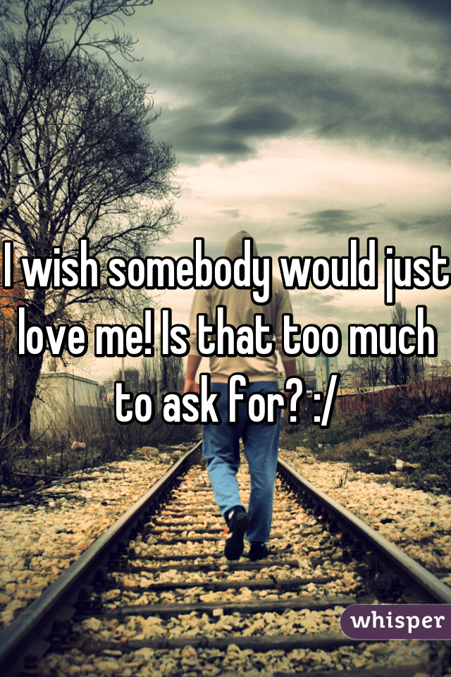 I wish somebody would just love me! Is that too much to ask for? :/