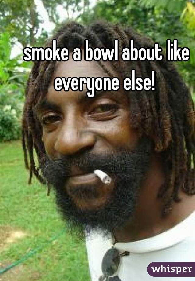 smoke a bowl about like everyone else!  