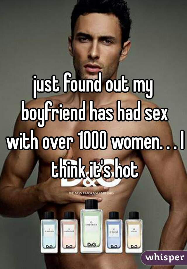 just found out my boyfriend has had sex with over 1000 women. . . I think it's hot