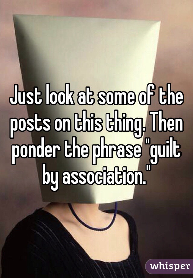 Just look at some of the posts on this thing. Then ponder the phrase "guilt by association."