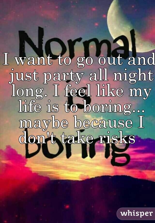 I want to go out and just party all night long. I feel like my life is to boring... maybe because I don't take risks  