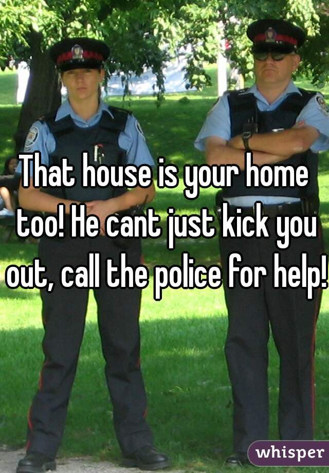 That house is your home too! He cant just kick you out, call the police for help!
