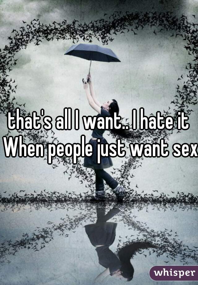 that's all I want.. I hate it When people just want sex
