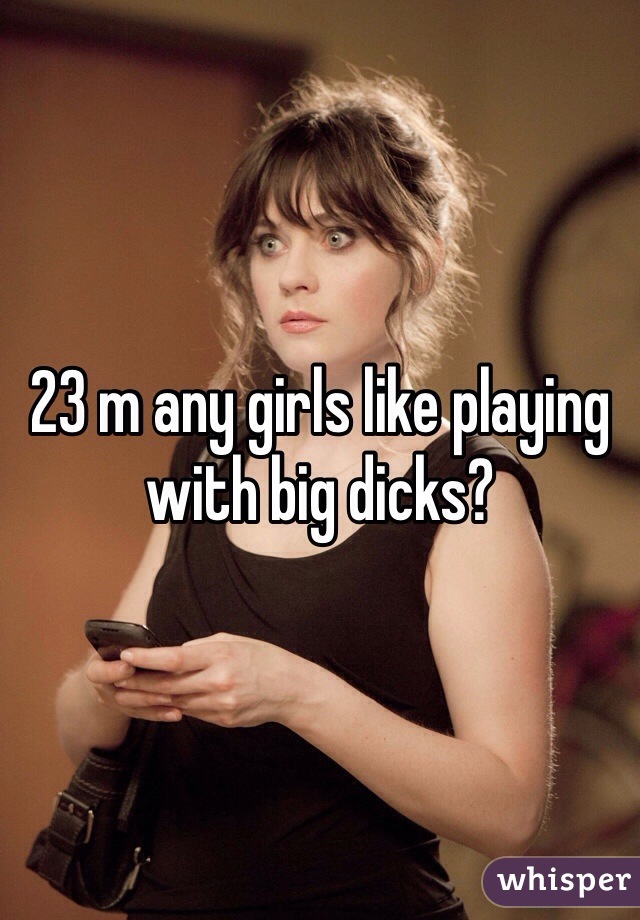 23 m any girls like playing with big dicks?