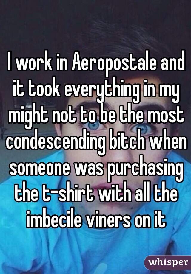I work in Aeropostale and it took everything in my might not to be the most condescending bitch when someone was purchasing the t-shirt with all the imbecile viners on it