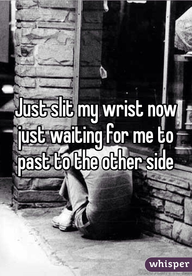Just slit my wrist now just waiting for me to past to the other side 