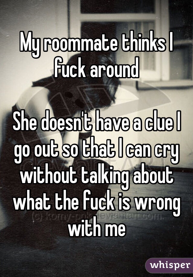 My roommate thinks I fuck around 

She doesn't have a clue I go out so that I can cry without talking about what the fuck is wrong with me 