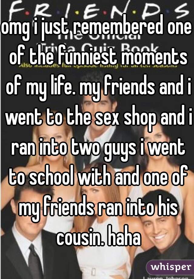 omg i just remembered one of the funniest moments of my life. my friends and i went to the sex shop and i ran into two guys i went to school with and one of my friends ran into his cousin. haha