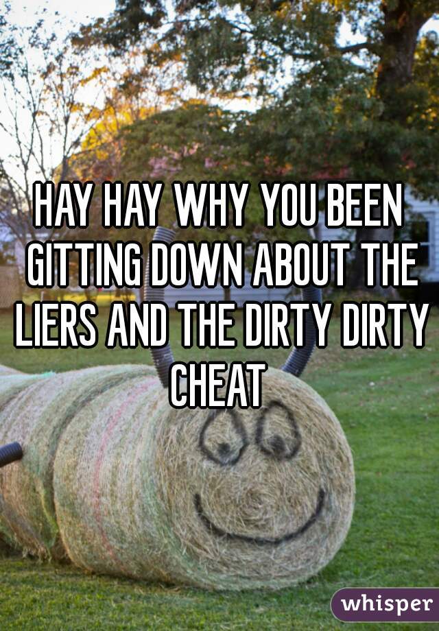 HAY HAY WHY YOU BEEN GITTING DOWN ABOUT THE LIERS AND THE DIRTY DIRTY CHEAT 
