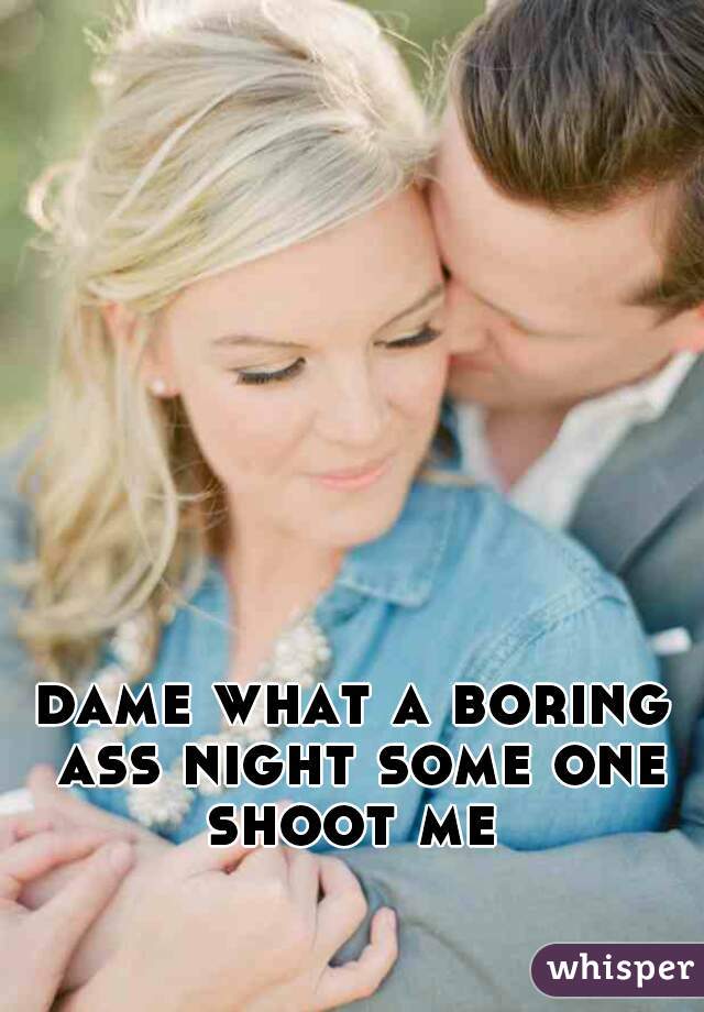 dame what a boring ass night some one shoot me 
