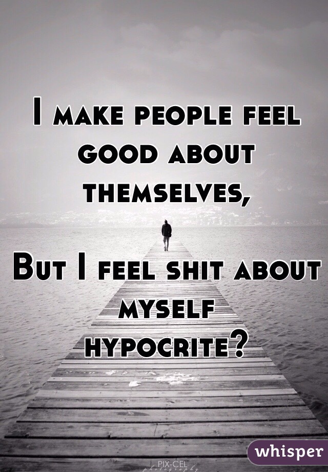 I make people feel good about themselves,

But I feel shit about myself 
hypocrite? 