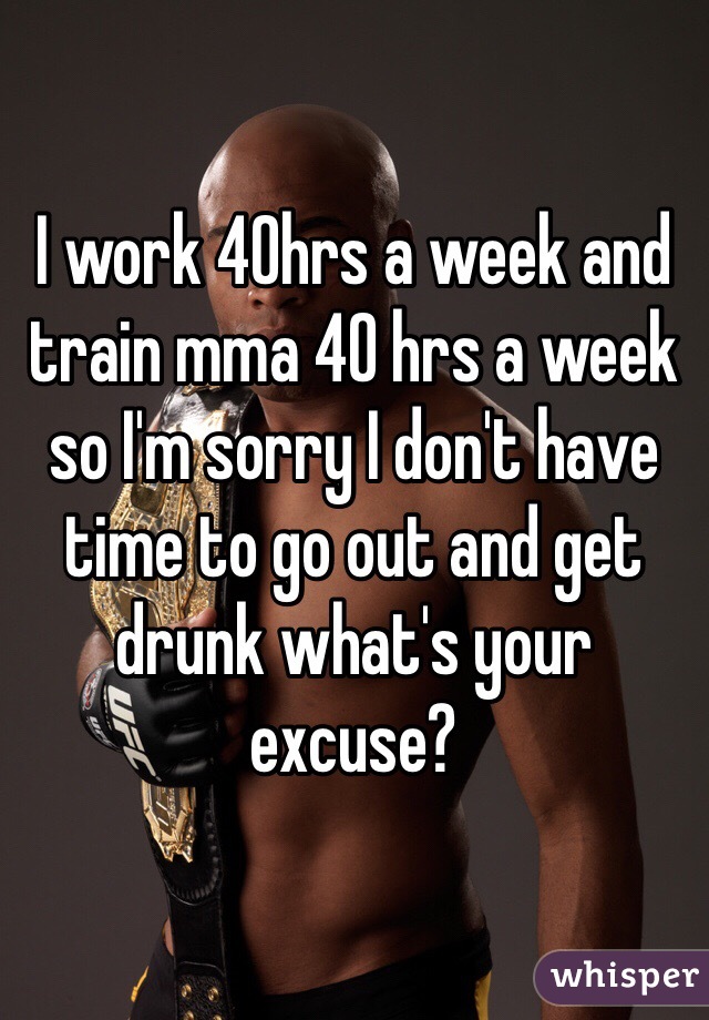 I work 40hrs a week and train mma 40 hrs a week so I'm sorry I don't have time to go out and get drunk what's your excuse? 