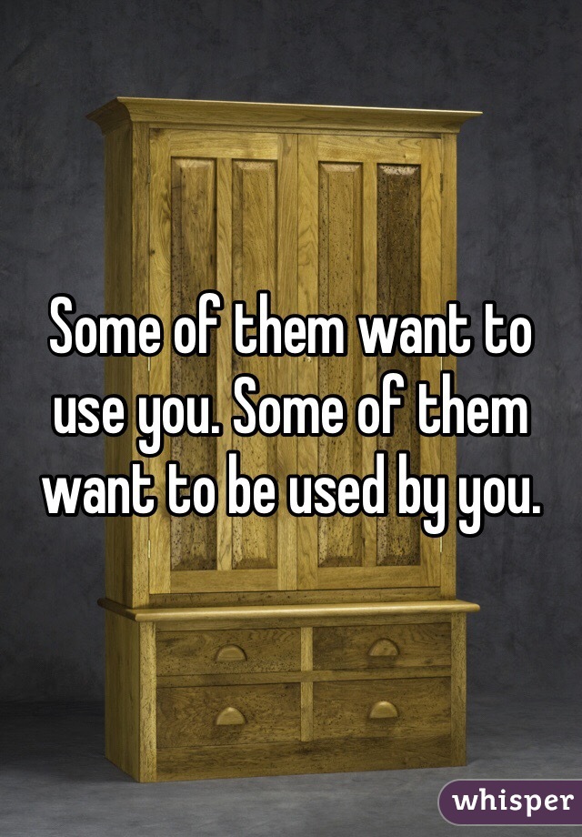 Some of them want to use you. Some of them want to be used by you.