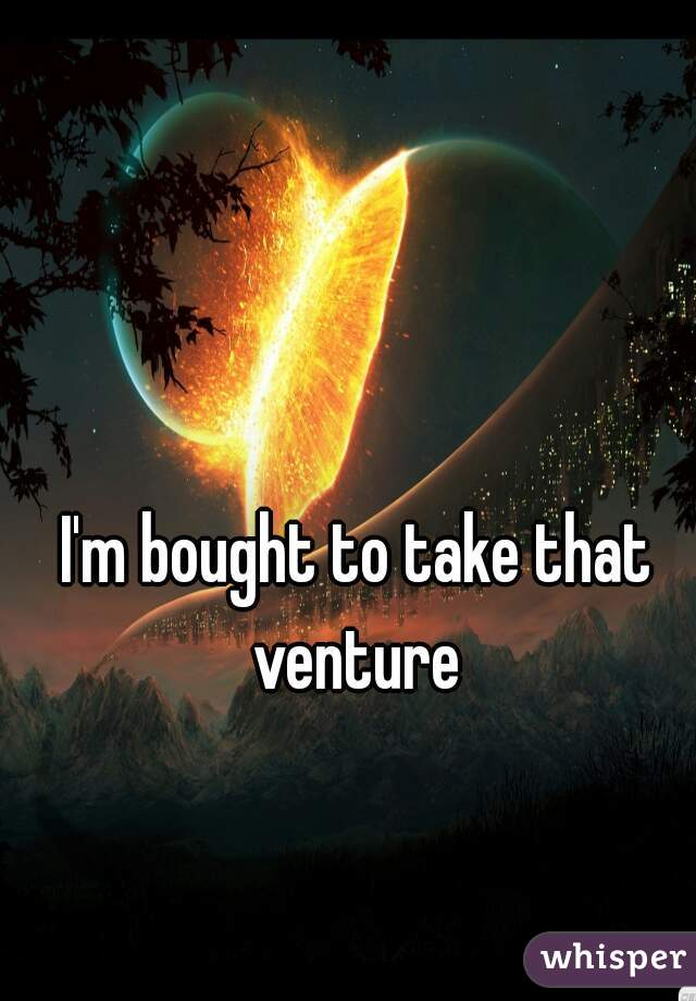 I'm bought to take that venture 