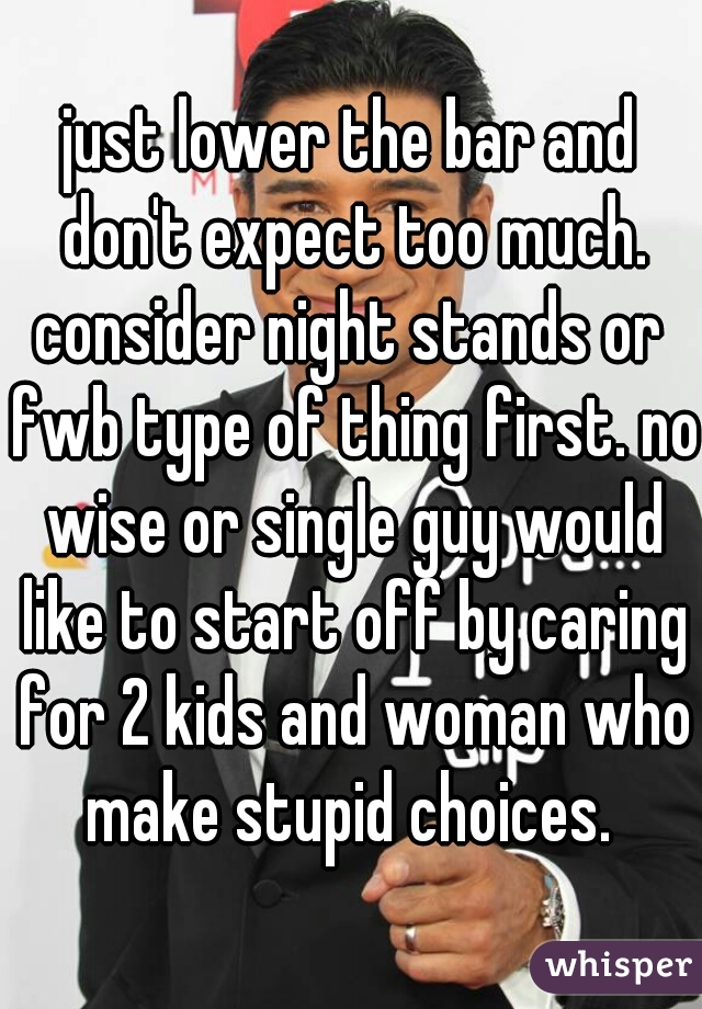 just lower the bar and don't expect too much.

consider night stands or fwb type of thing first. no wise or single guy would like to start off by caring for 2 kids and woman who make stupid choices. 
