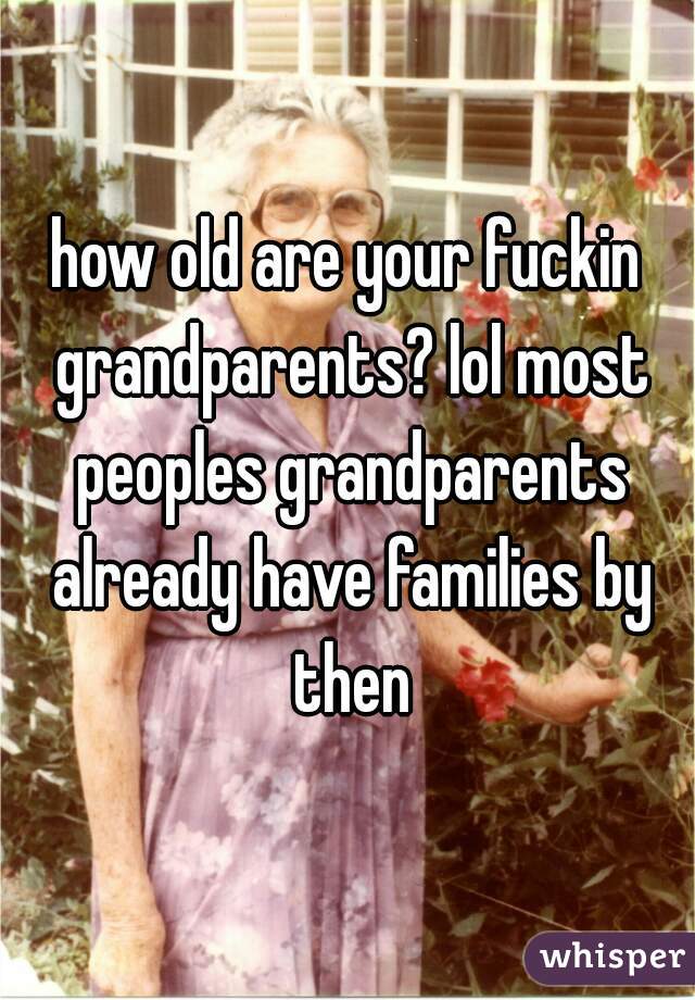 how old are your fuckin grandparents? lol most peoples grandparents already have families by then