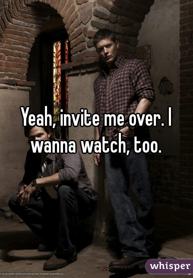 Yeah, invite me over. I wanna watch, too. 