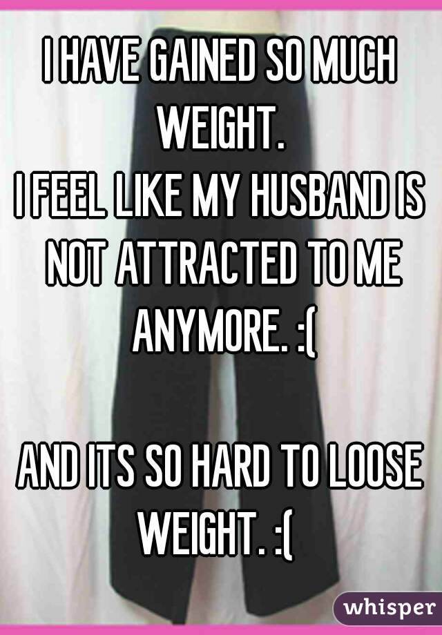 I HAVE GAINED SO MUCH WEIGHT. 
I FEEL LIKE MY HUSBAND IS NOT ATTRACTED TO ME ANYMORE. :(

AND ITS SO HARD TO LOOSE WEIGHT. :(  