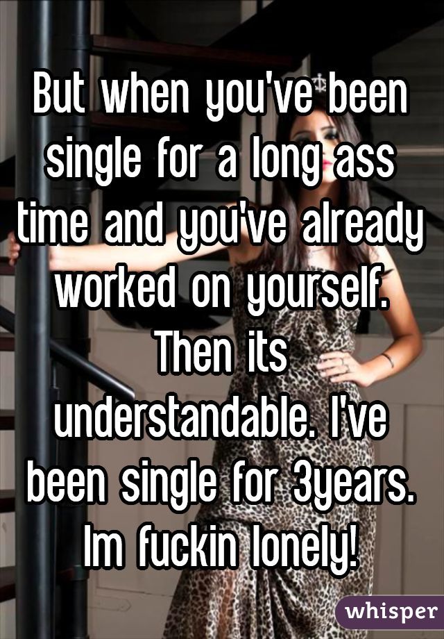 But when you've been single for a long ass time and you've already worked on yourself. Then its understandable. I've been single for 3years. Im fuckin lonely!