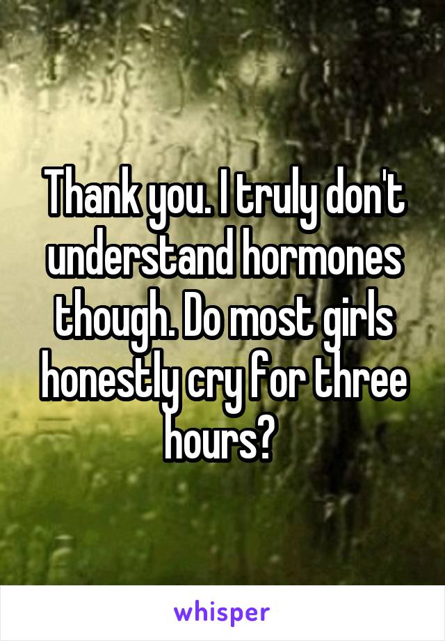Thank you. I truly don't understand hormones though. Do most girls honestly cry for three hours? 