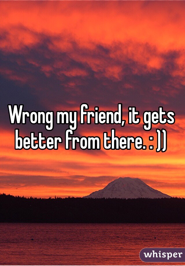 Wrong my friend, it gets better from there. : ))