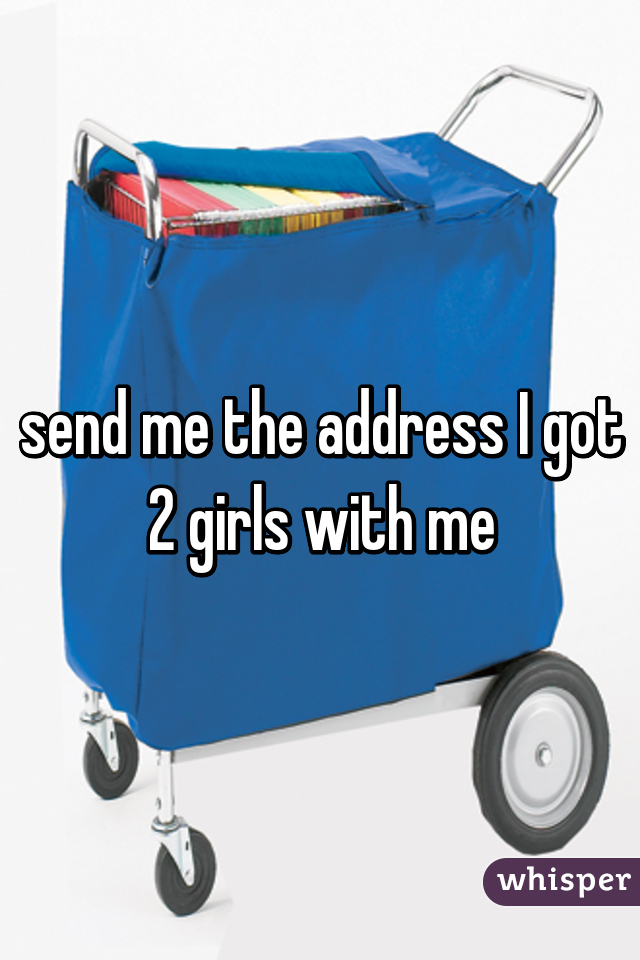 send me the address I got 2 girls with me