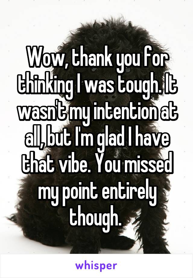 Wow, thank you for thinking I was tough. It wasn't my intention at all, but I'm glad I have that vibe. You missed my point entirely though. 