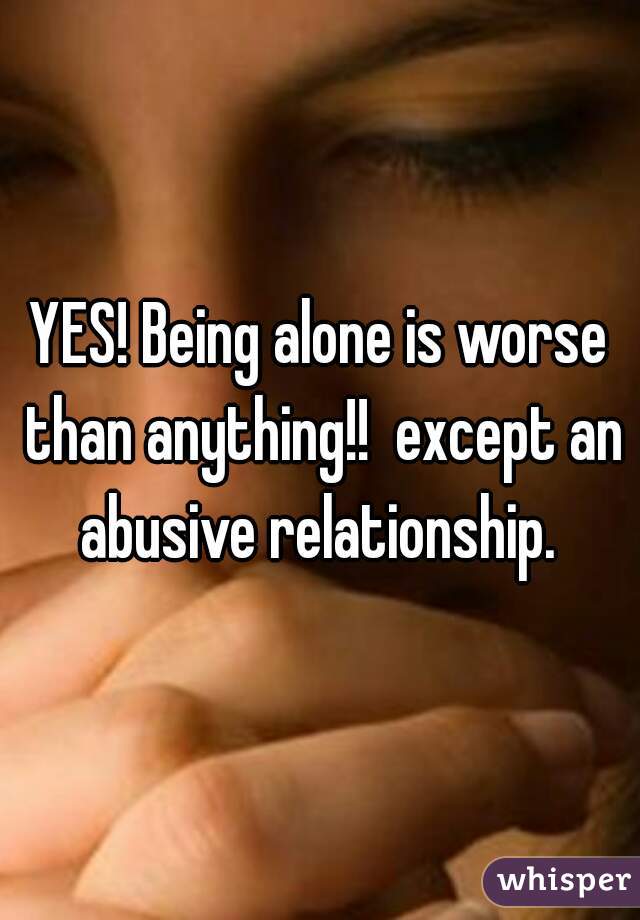 YES! Being alone is worse than anything!!  except an abusive relationship. 