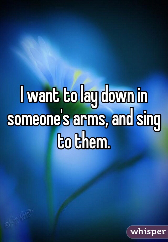 I want to lay down in someone's arms, and sing to them. 