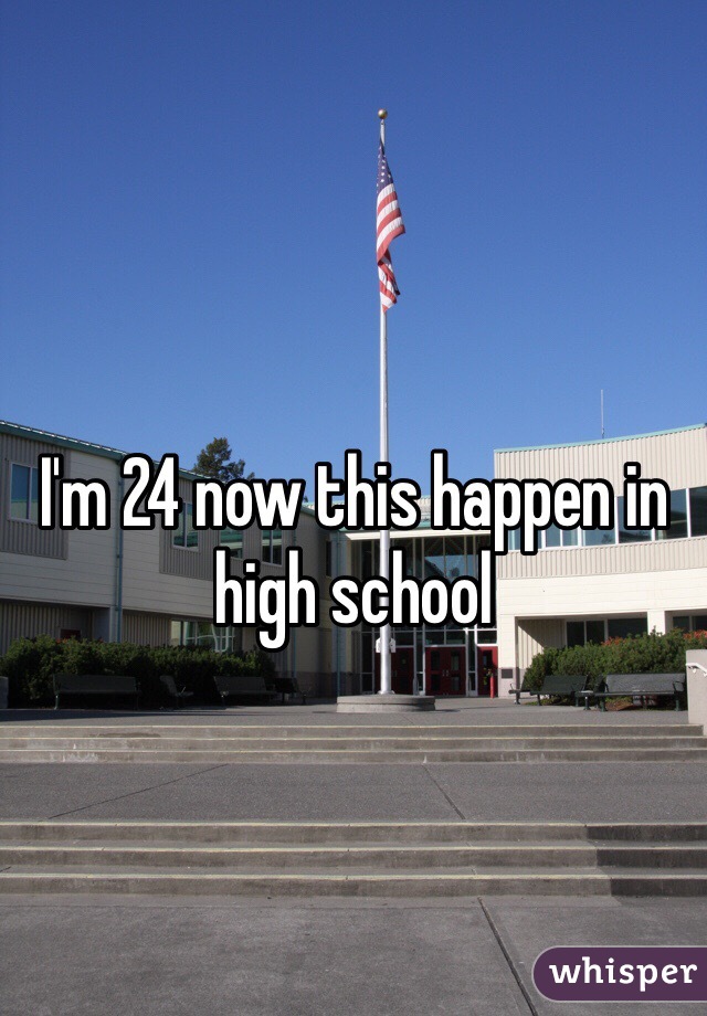 I'm 24 now this happen in high school