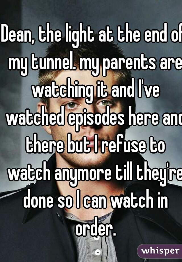 Dean, the light at the end of my tunnel. my parents are watching it and I've watched episodes here and there but I refuse to watch anymore till they're done so I can watch in order.