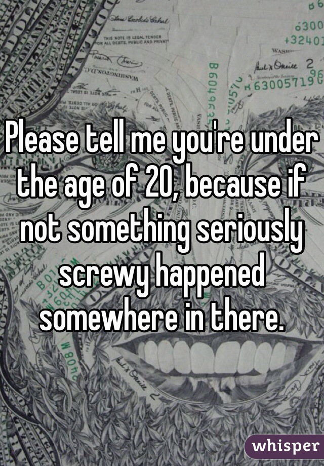 Please tell me you're under the age of 20, because if not something seriously screwy happened somewhere in there.