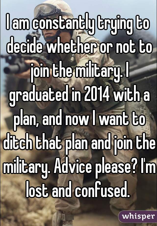 I am constantly trying to decide whether or not to join the military. I graduated in 2014 with a plan, and now I want to ditch that plan and join the military. Advice please? I'm lost and confused. 