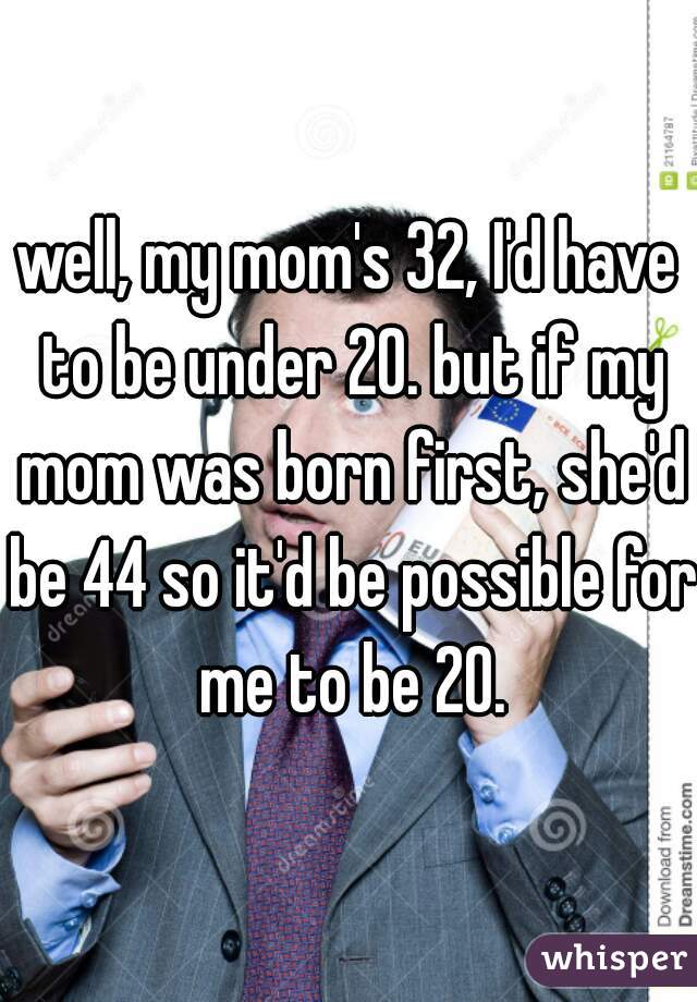 well, my mom's 32, I'd have to be under 20. but if my mom was born first, she'd be 44 so it'd be possible for me to be 20.