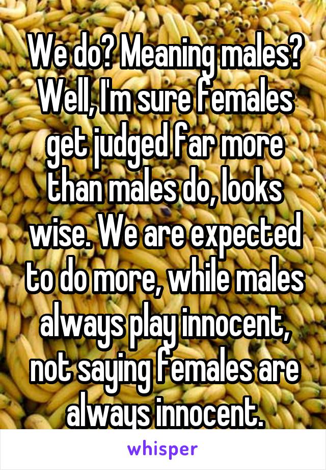 We do? Meaning males? Well, I'm sure females get judged far more than males do, looks wise. We are expected to do more, while males always play innocent, not saying females are always innocent.