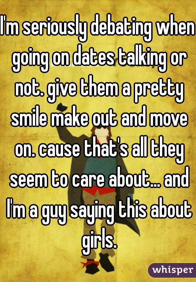 I'm seriously debating when going on dates talking or not. give them a pretty smile make out and move on. cause that's all they seem to care about... and I'm a guy saying this about girls.