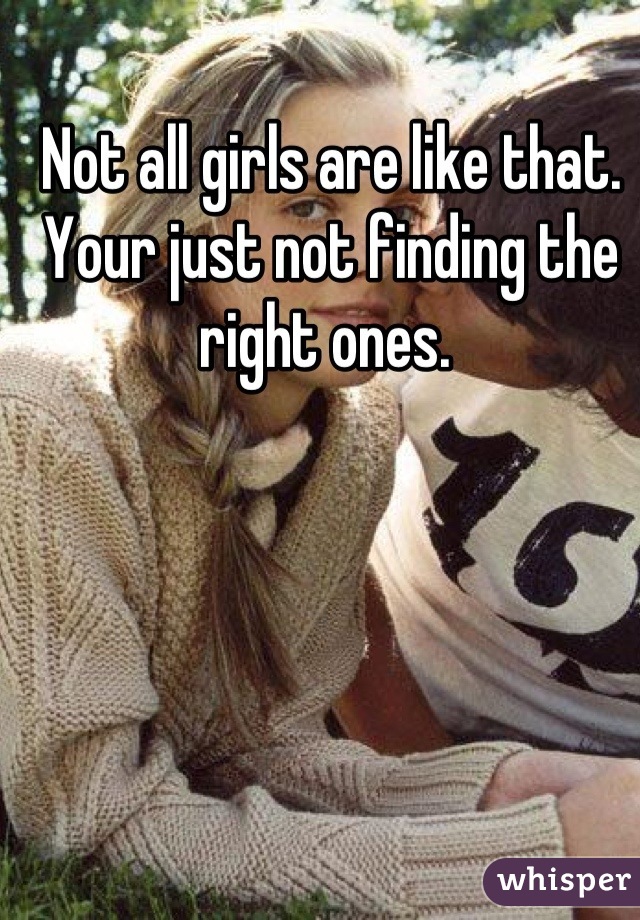 Not all girls are like that. Your just not finding the right ones. 