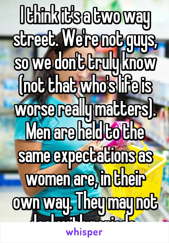 I think it's a two way street. We're not guys, so we don't truly know (not that who's life is worse really matters). Men are held to the same expectations as women are, in their own way. They may not deal with periods..
