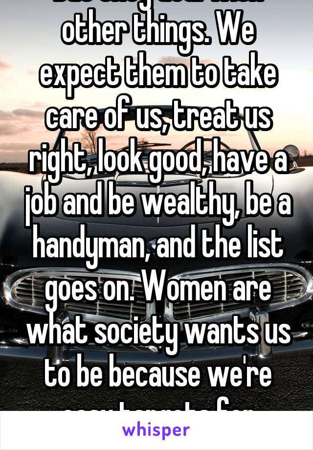 But they deal with other things. We expect them to take care of us, treat us right, look good, have a job and be wealthy, be a handyman, and the list goes on. Women are what society wants us to be because we're easy targets for money. 